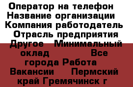 Оператор на телефон › Название организации ­ Компания-работодатель › Отрасль предприятия ­ Другое › Минимальный оклад ­ 15 000 - Все города Работа » Вакансии   . Пермский край,Гремячинск г.